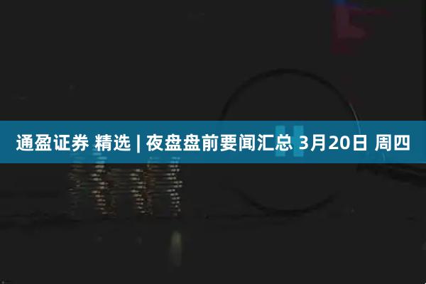 通盈证券 精选 | 夜盘盘前要闻汇总 3月20日 周四