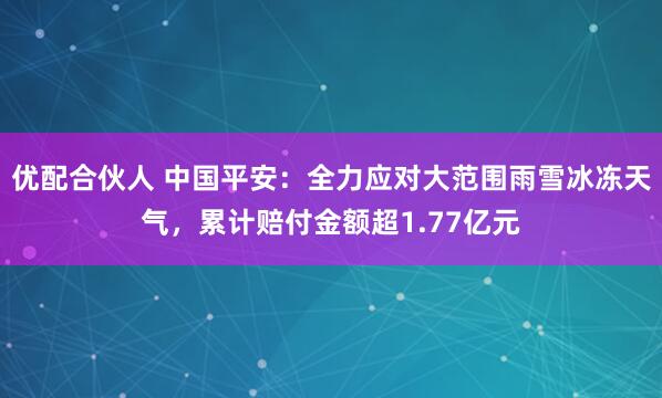 优配合伙人 中国平安：全力应对大范围雨雪冰冻天气，累计赔付金额超1.77亿元