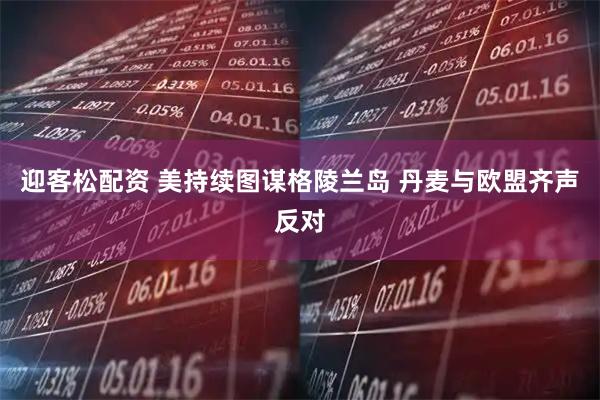 迎客松配资 美持续图谋格陵兰岛 丹麦与欧盟齐声反对