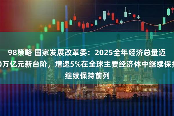 98策略 国家发展改革委：2025全年经济总量迈上140万亿元新台阶，增速5%在全球主要经济体中继续保持前列