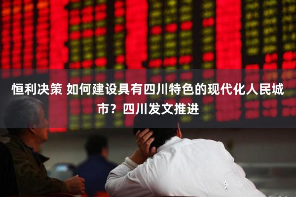 恒利决策 如何建设具有四川特色的现代化人民城市？四川发文推进