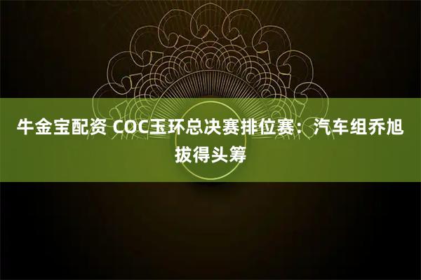 牛金宝配资 COC玉环总决赛排位赛：汽车组乔旭拔得头筹