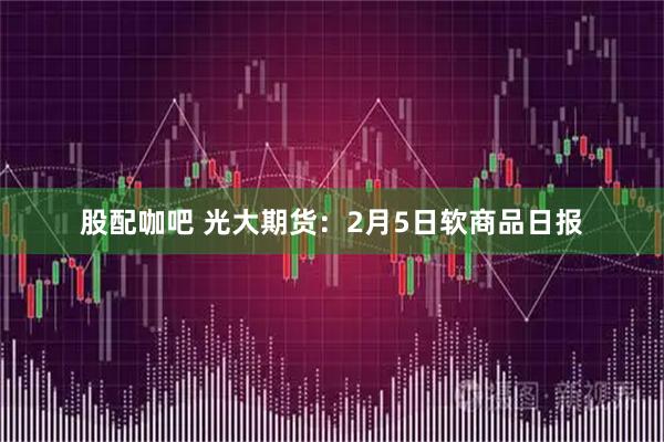 股配咖吧 光大期货：2月5日软商品日报