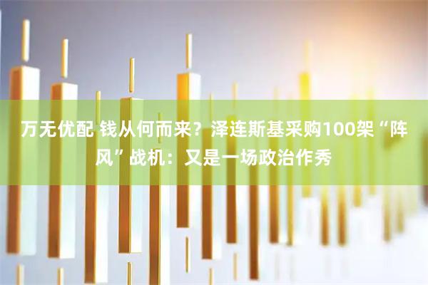 万无优配 钱从何而来？泽连斯基采购100架“阵风”战机：又是一场政治作秀